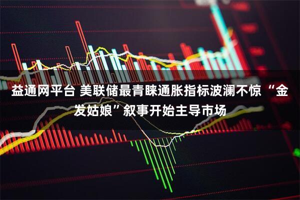 益通网平台 美联储最青睐通胀指标波澜不惊 “金发姑娘”叙事开始主导市场