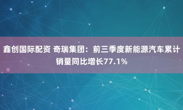 鑫创国际配资 奇瑞集团：前三季度新能源汽车累计销量同比增长77.1%