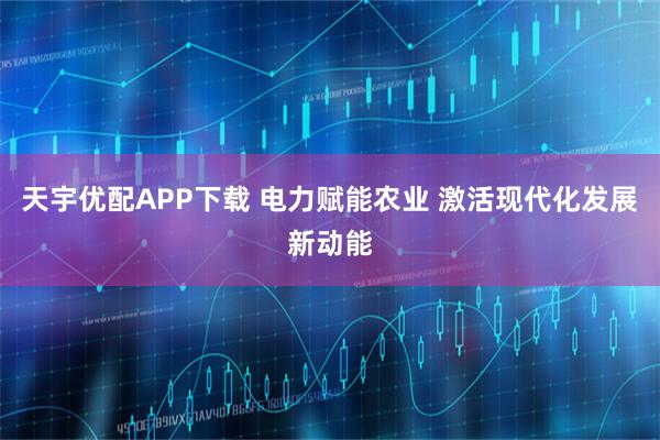 天宇优配APP下载 电力赋能农业 激活现代化发展新动能