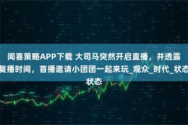 闻喜策略APP下载 大司马突然开启直播，并透露复播时间，首播邀请小团团一起来玩_观众_时代_状态