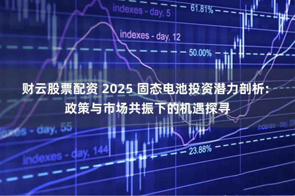 财云股票配资 2025 固态电池投资潜力剖析: 政策与市场共振下的机遇探寻