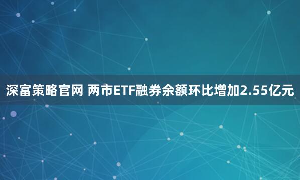 深富策略官网 两市ETF融券余额环比增加2.55亿元