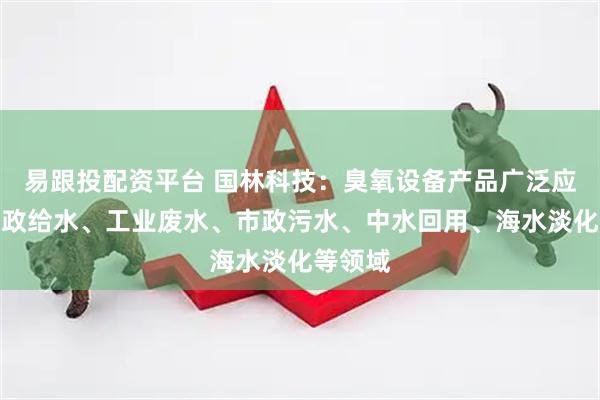 易跟投配资平台 国林科技：臭氧设备产品广泛应用于市政给水、工业废水、市政污水、中水回用、海水淡化等领域