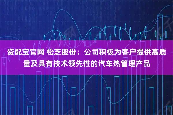 资配宝官网 松芝股份：公司积极为客户提供高质量及具有技术领先性的汽车热管理产品