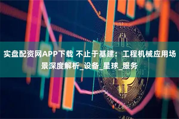 实盘配资网APP下载 不止于基建:工程机械应用场景深度解析_设备_星球_服务
