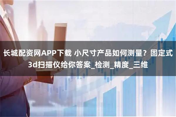 长城配资网APP下载 小尺寸产品如何测量?固定式3d扫描仪给你答案_检测_精度_三维