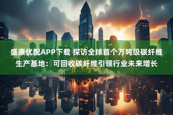盛康优配APP下载 探访全球首个万吨级碳纤维生产基地:可回收碳纤维引领行业未来增长