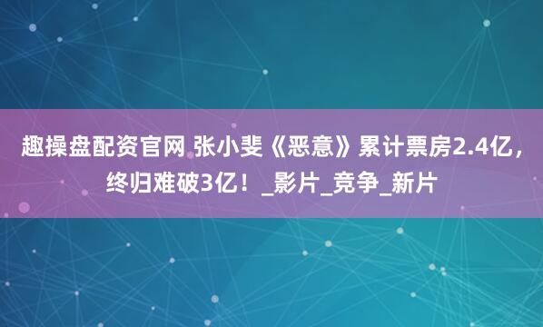 趣操盘配资官网 张小斐《恶意》累计票房2.4亿,终归难破3亿!_影片_竞争_新片