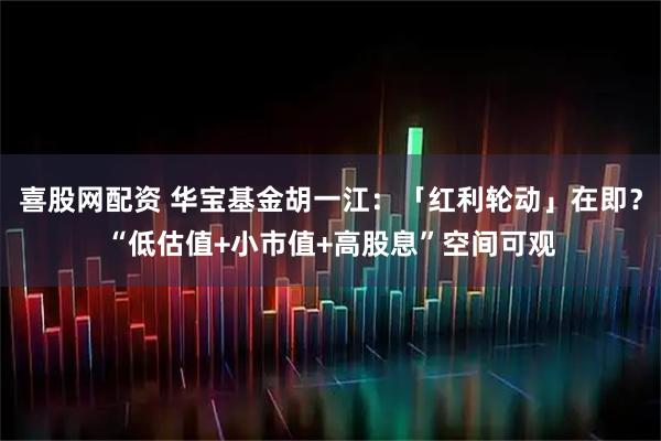 喜股网配资 华宝基金胡一江:「红利轮动」在即?“低估值+小市值+高股息”空间可观