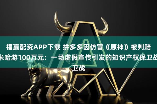 福赢配资APP下载 拼多多因仿冒《原神》被判赔米哈游100万元:一场虚假宣传引发的知识产权保卫战