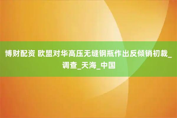 博财配资 欧盟对华高压无缝钢瓶作出反倾销初裁_调查_天海_中国