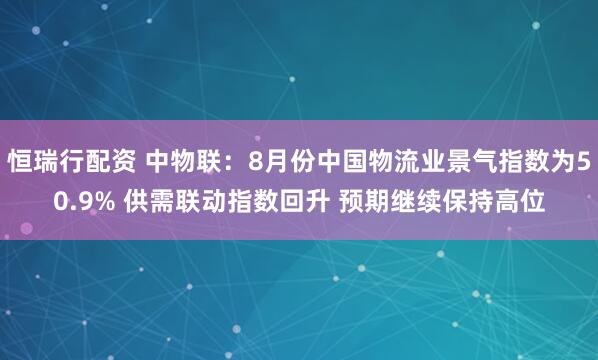 恒瑞行配资 中物联:8月份中国物流业景气指数为50.9% 供需联动指数回升 预期继续保持高位