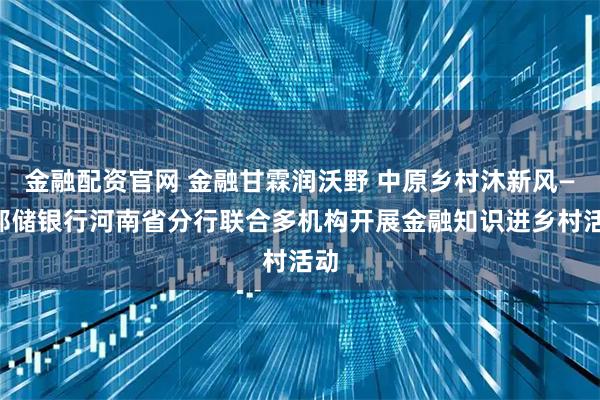 金融配资官网 金融甘霖润沃野 中原乡村沐新风——邮储银行河南省分行联合多机构开展金融知识进乡村活动