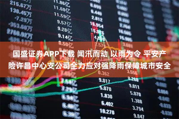 国盛证券APP下载 闻汛而动 以雨为令 平安产险许昌中心支公司全力应对强降雨保障城市安全