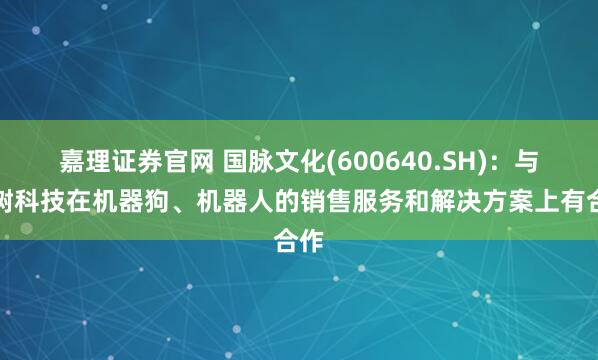嘉理证券官网 国脉文化(600640.SH)：与宇树科技在机器狗、机器人的销售服务和解决方案上有合作