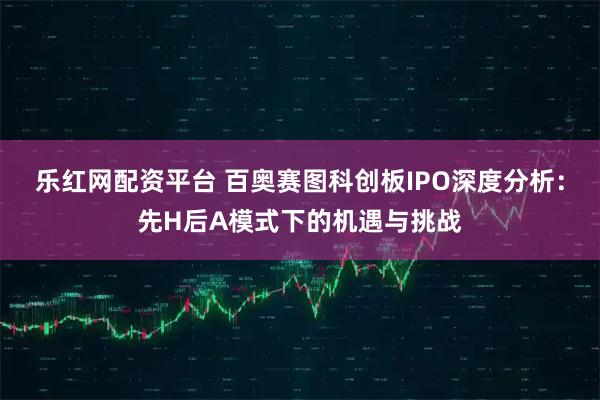 乐红网配资平台 百奥赛图科创板IPO深度分析:先H后A模式下的机遇与挑战