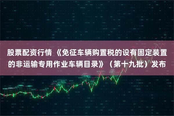 股票配资行情 《免征车辆购置税的设有固定装置的非运输专用作业车辆目录》(第十九批)发布