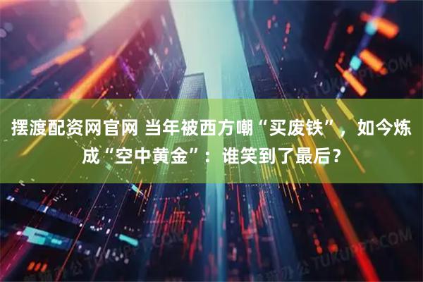 摆渡配资网官网 当年被西方嘲“买废铁”，如今炼成“空中黄金”：谁笑到了最后？