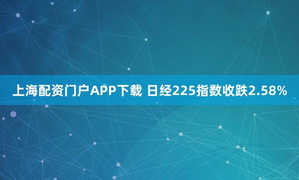 上海配资门户APP下载 日经225指数收跌2.58%