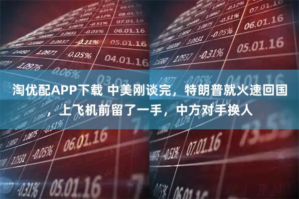 淘优配APP下载 中美刚谈完，特朗普就火速回国，上飞机前留了一手，中方对手换人