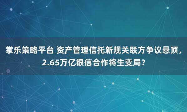 掌乐策略平台 资产管理信托新规关联方争议悬顶，2.65万亿银信合作将生变局？